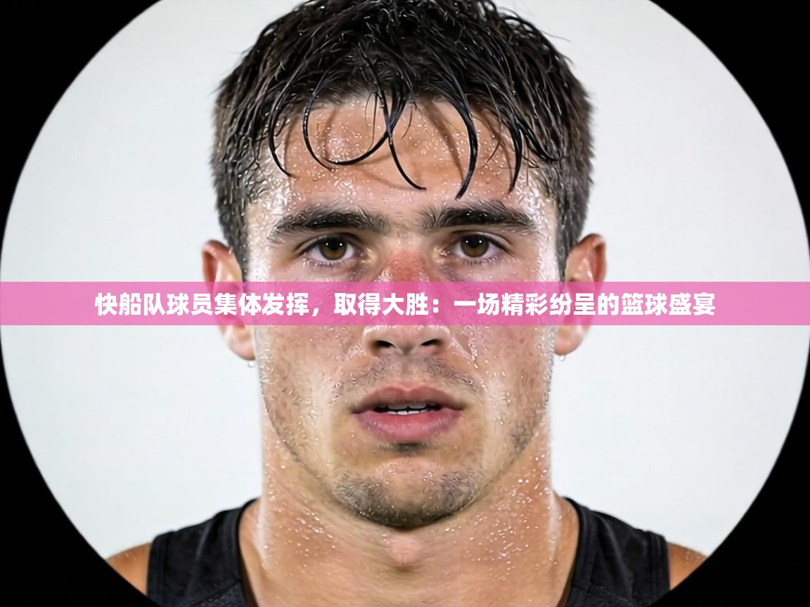 快船队球员集体发挥,取得大胜:一场精彩纷呈的篮球盛宴 第2张